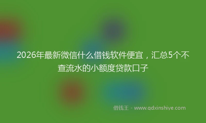 2026年最新微信什么借钱软件便宜，汇总5个不查流水的小额度贷款口子