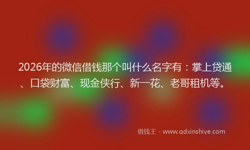 2026年的微信借钱那个叫什么名字有：掌上贷通、口袋财富、现金侠行、新一花、老哥租机等。