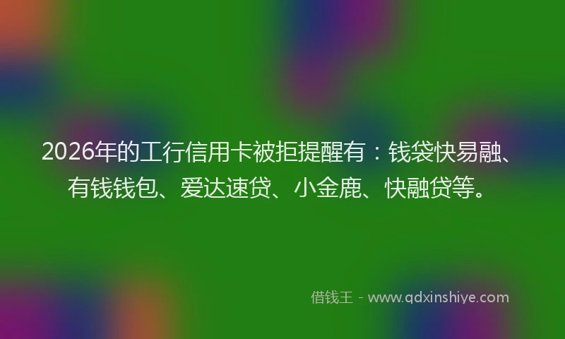 2026年的工行信用卡被拒提醒有：钱袋快易融、有钱钱包、爱达速贷、小金鹿、快融贷等。