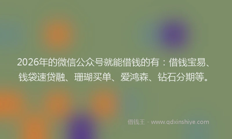 2026年的微信公众号就能借钱的有：借钱宝易、钱袋速贷融、珊瑚买单、爱鸿森、钻石分期等。