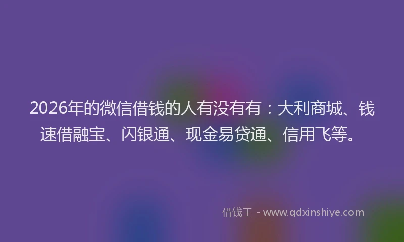 2026年的微信借钱的人有没有有：大利商城、钱速借融宝、闪银通、现金易贷通、信用飞等。