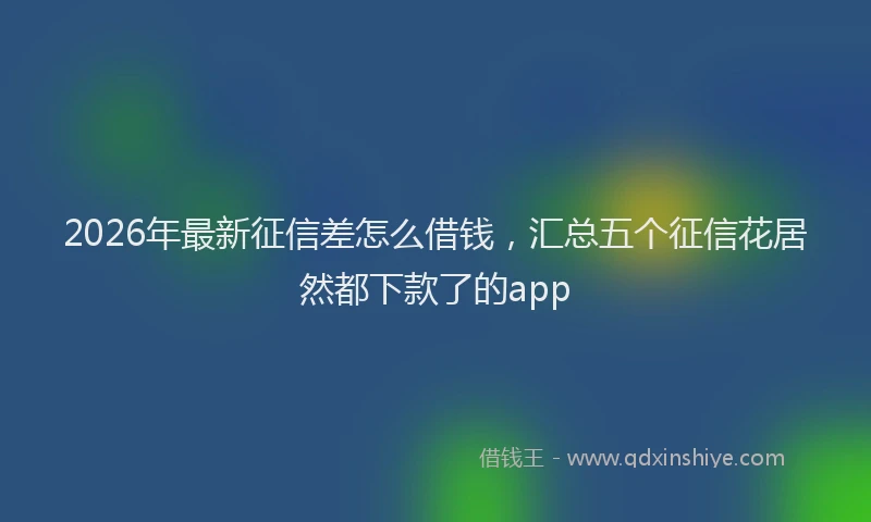 2026年最新征信差怎么借钱，汇总五个征信花居然都下款了的app