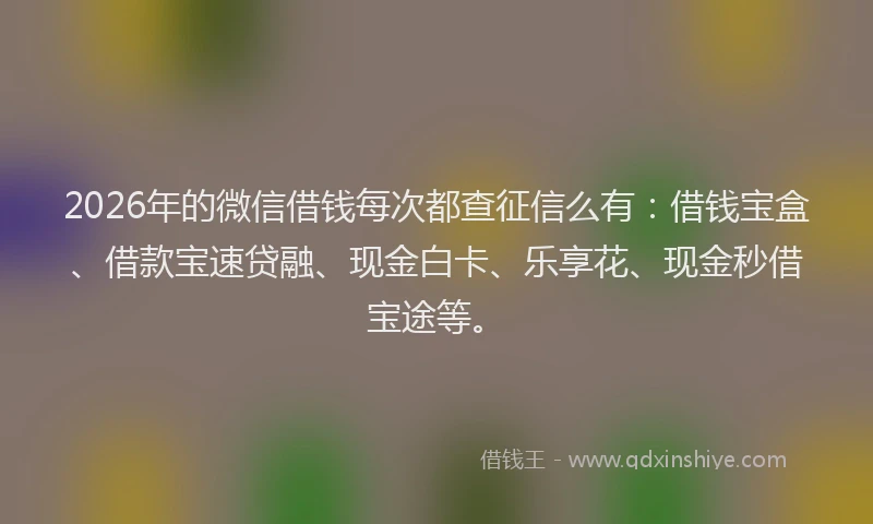 2026年的微信借钱每次都查征信么有：借钱宝盒、借款宝速贷融、现金白卡、乐享花、现金秒借宝途等。