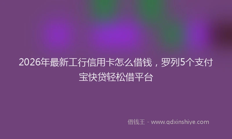2026年最新工行信用卡怎么借钱，罗列5个支付宝快贷轻松借平台