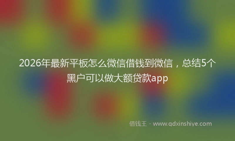 2026年最新平板怎么微信借钱到微信，总结5个黑户可以做大额贷款app