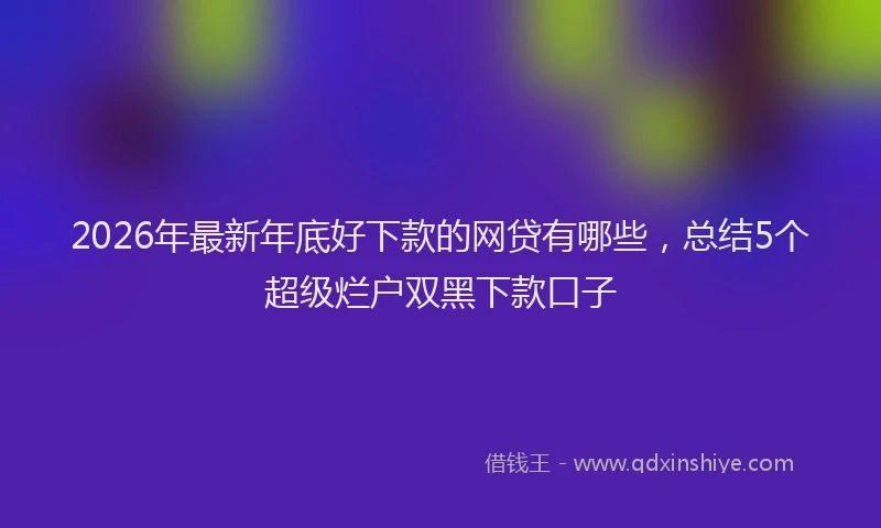 2026年最新年底好下款的网贷有哪些，总结5个超级烂户双黑下款口子
