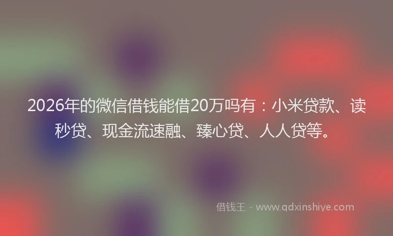 2026年的微信借钱能借20万吗有：小米贷款、读秒贷、现金流速融、臻心贷、人人贷等。