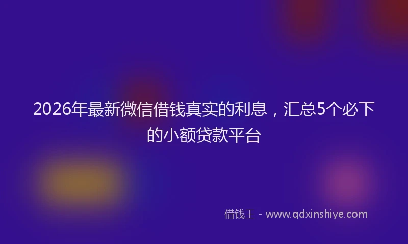 2026年最新微信借钱真实的利息，汇总5个必下的小额贷款平台
