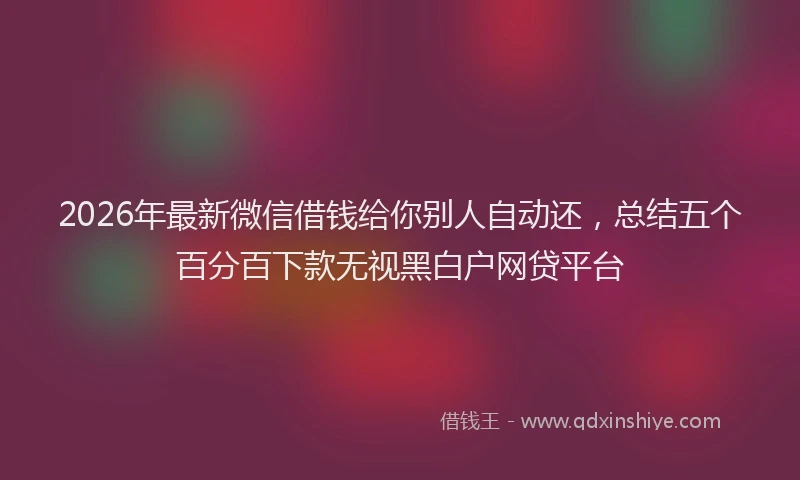 2026年最新微信借钱给你别人自动还，总结五个百分百下款无视黑白户网贷平台