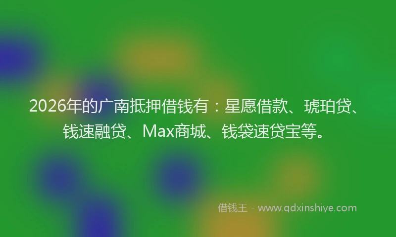 2026年的广南抵押借钱有：星愿借款、琥珀贷、钱速融贷、Max商城、钱袋速贷宝等。