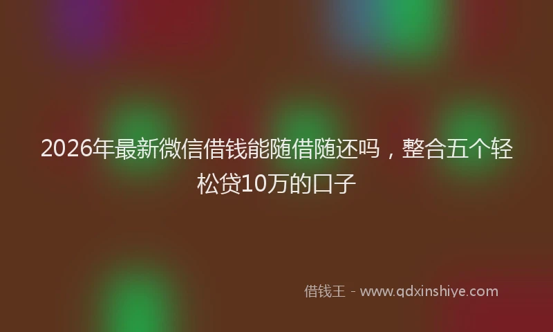 2026年最新微信借钱能随借随还吗，整合五个轻松贷10万的口子