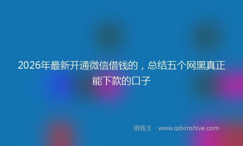 2026年最新开通微信借钱的，总结五个网黑真正能下款的口子