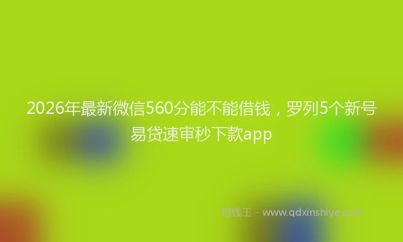 2026年最新微信560分能不能借钱，罗列5个新号易贷速审秒下款app