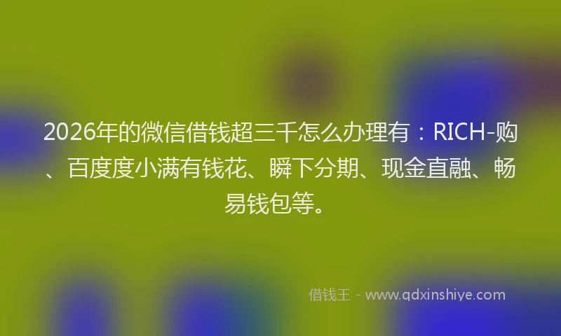 2026年的微信借钱超三千怎么办理有：RICH-购、百度度小满有钱花、瞬下分期、现金直融、畅易钱包等。