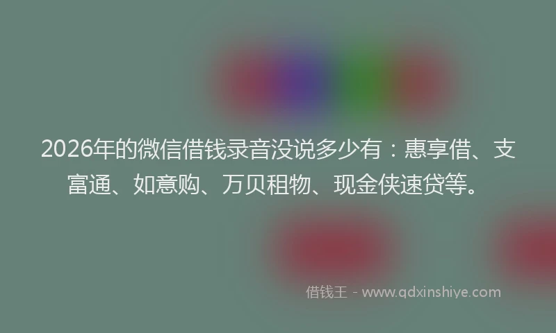 2026年的微信借钱录音没说多少有：惠享借、支富通、如意购、万贝租物、现金侠速贷等。