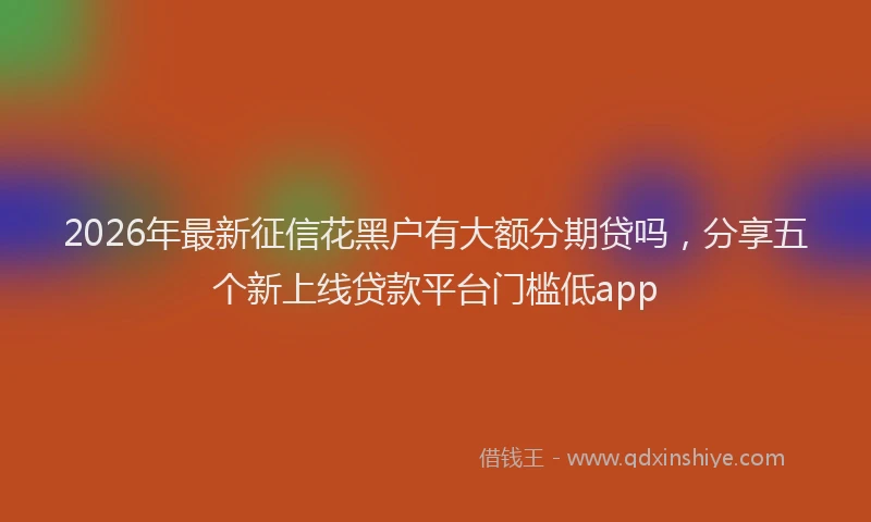 2026年最新征信花黑户有大额分期贷吗，分享五个新上线贷款平台门槛低app