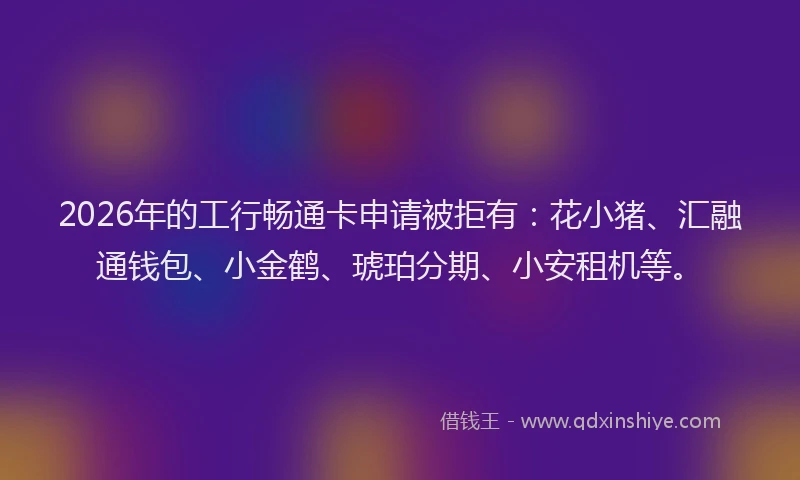 2026年的工行畅通卡申请被拒有：花小猪、汇融通钱包、小金鹤、琥珀分期、小安租机等。