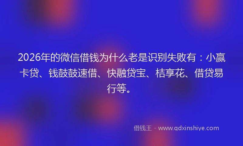 2026年的微信借钱为什么老是识别失败有：小赢卡贷、钱鼓鼓速借、快融贷宝、桔享花、借贷易行等。