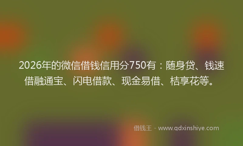 2026年的微信借钱信用分750有：随身贷、钱速借融通宝、闪电借款、现金易借、桔享花等。