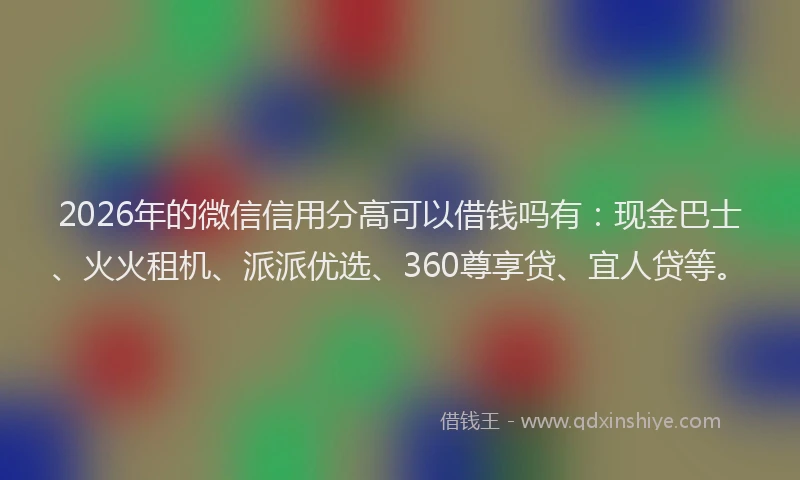2026年的微信信用分高可以借钱吗有：现金巴士、火火租机、派派优选、360尊享贷、宜人贷等。
