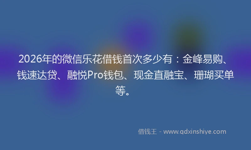 2026年的微信乐花借钱首次多少有：金峰易购、钱速达贷、融悦Pro钱包、现金直融宝、珊瑚买单等。