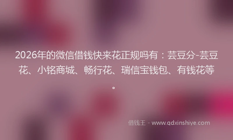 2026年的微信借钱快来花正规吗有：芸豆分-芸豆花、小铭商城、畅行花、瑞信宝钱包、有钱花等。