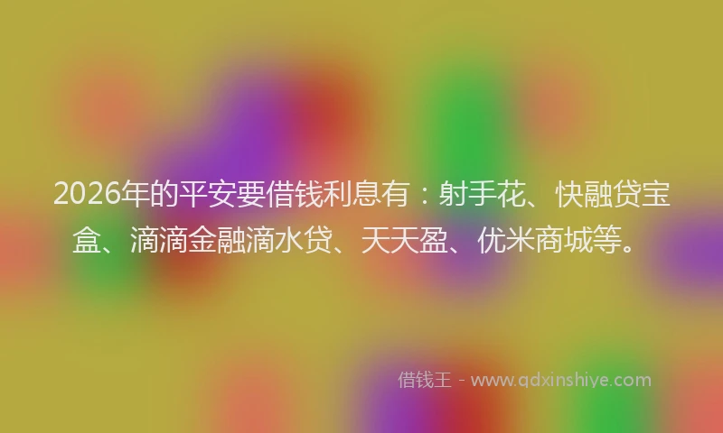 2026年的平安要借钱利息有：射手花、快融贷宝盒、滴滴金融滴水贷、天天盈、优米商城等。