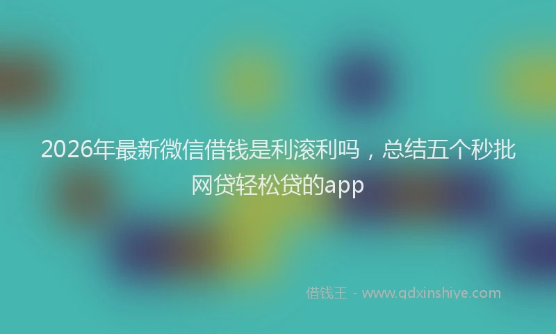 2026年最新微信借钱是利滚利吗，总结五个秒批网贷轻松贷的app