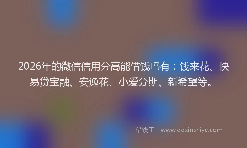 2026年的微信信用分高能借钱吗有：钱来花、快易贷宝融、安逸花、小爱分期、新希望等。