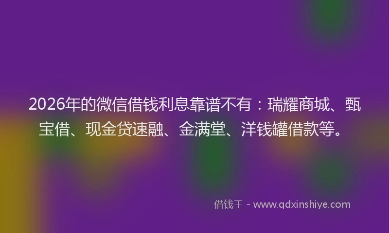 2026年的微信借钱利息靠谱不有：瑞耀商城、甄宝借、现金贷速融、金满堂、洋钱罐借款等。