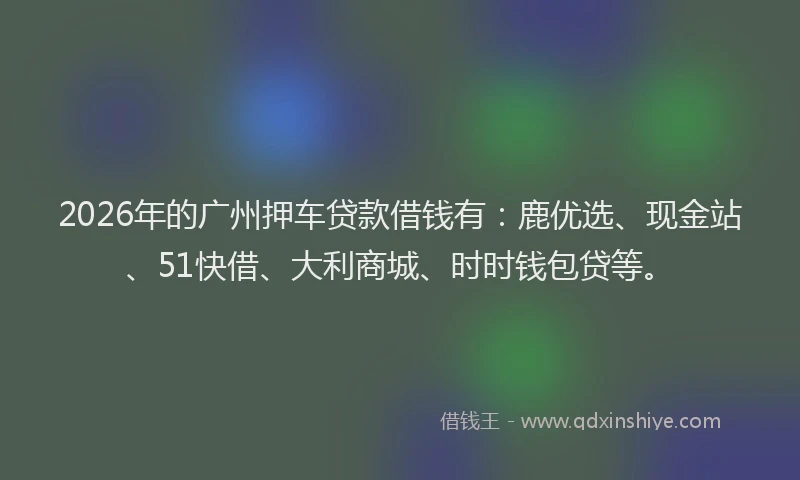 2026年的广州押车贷款借钱有：鹿优选、现金站、51快借、大利商城、时时钱包贷等。