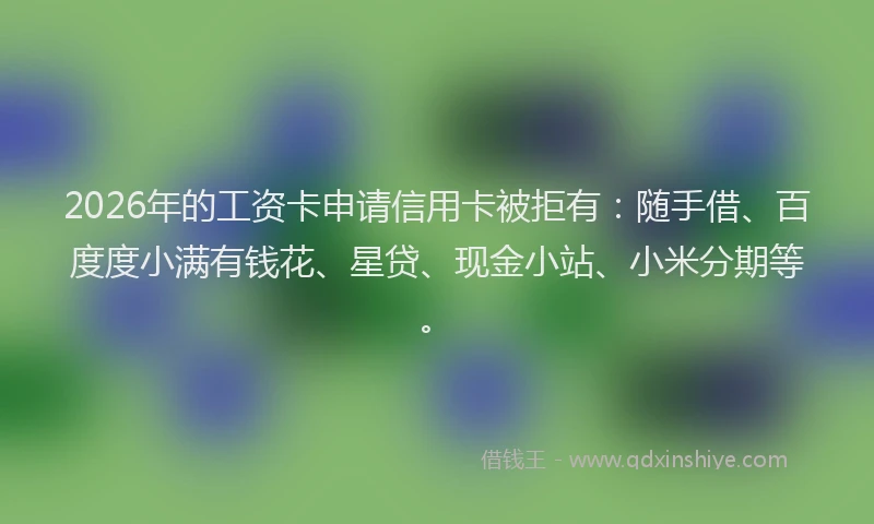 2026年的工资卡申请信用卡被拒有：随手借、百度度小满有钱花、星贷、现金小站、小米分期等。