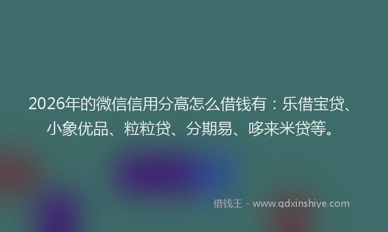 2026年的微信信用分高怎么借钱有：乐借宝贷、小象优品、粒粒贷、分期易、哆来米贷等。