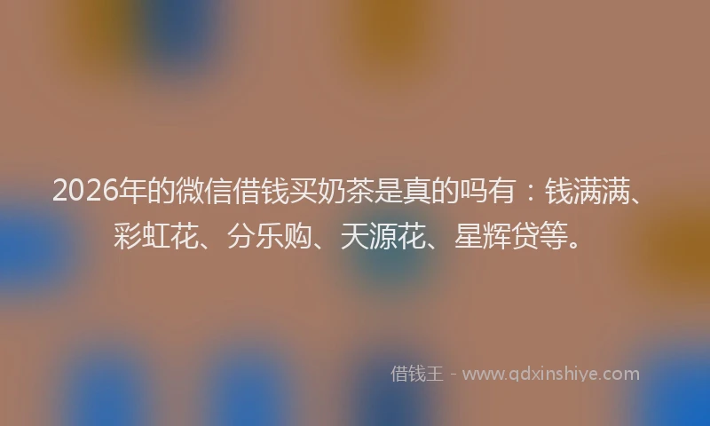 2026年的微信借钱买奶茶是真的吗有：钱满满、彩虹花、分乐购、天源花、星辉贷等。