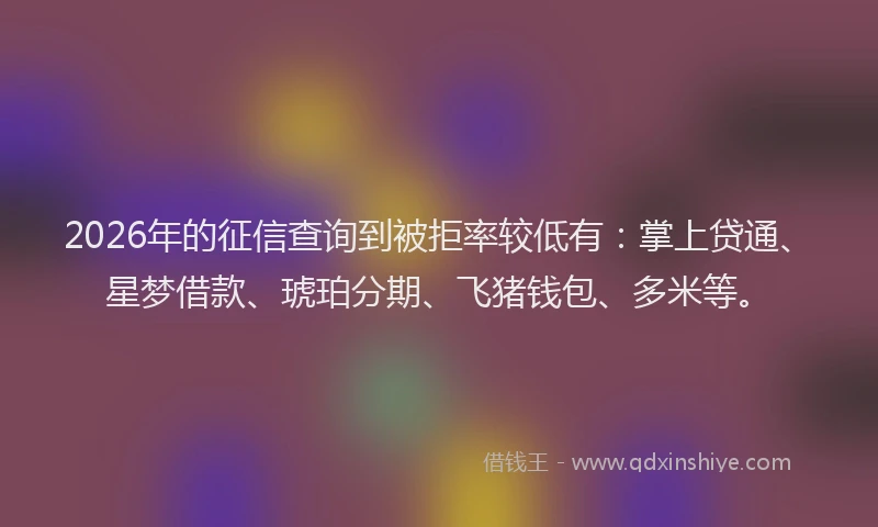 2026年的征信查询到被拒率较低有：掌上贷通、星梦借款、琥珀分期、飞猪钱包、多米等。