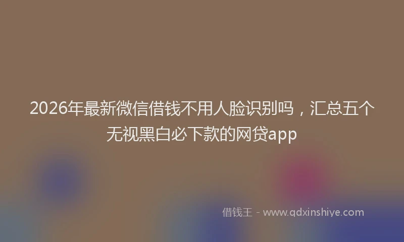2026年最新微信借钱不用人脸识别吗，汇总五个无视黑白必下款的网贷app
