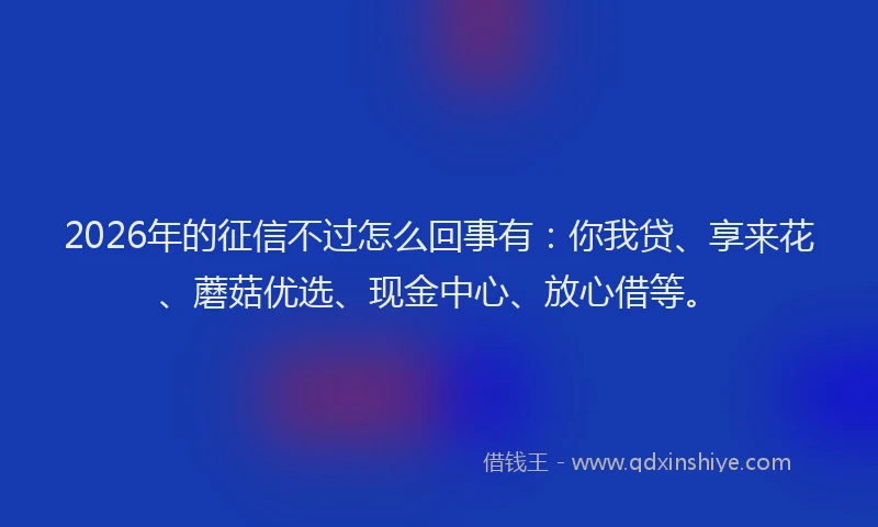 2026年的征信不过怎么回事有：你我贷、享来花、蘑菇优选、现金中心、放心借等。