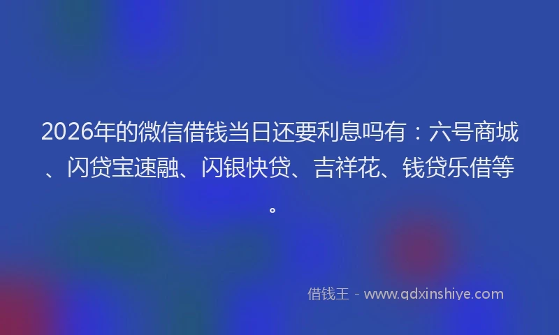 2026年的微信借钱当日还要利息吗有：六号商城、闪贷宝速融、闪银快贷、吉祥花、钱贷乐借等。