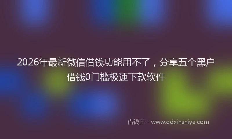2026年最新微信借钱功能用不了，分享五个黑户借钱0门槛极速下款软件