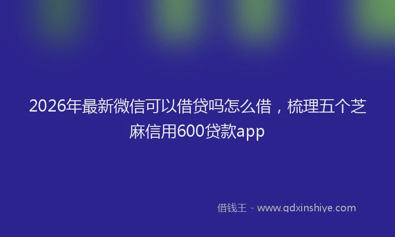 2026年最新微信可以借贷吗怎么借，梳理五个芝麻信用600贷款app