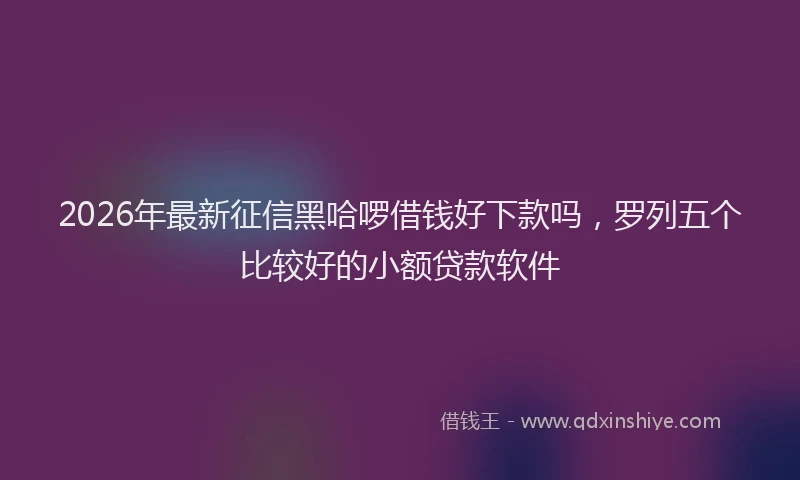 2026年最新征信黑哈啰借钱好下款吗，罗列五个比较好的小额贷款软件