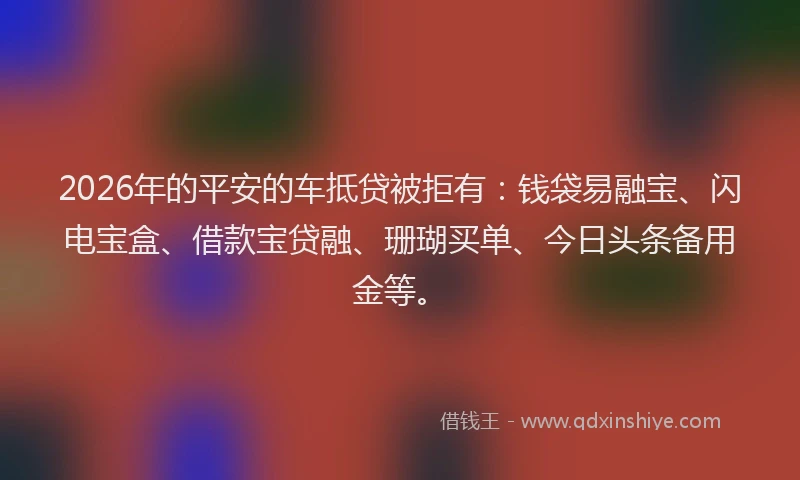 2026年的平安的车抵贷被拒有：钱袋易融宝、闪电宝盒、借款宝贷融、珊瑚买单、今日头条备用金等。