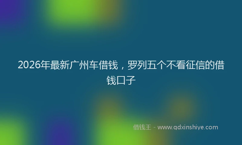 2026年最新广州车借钱，罗列五个不看征信的借钱口子