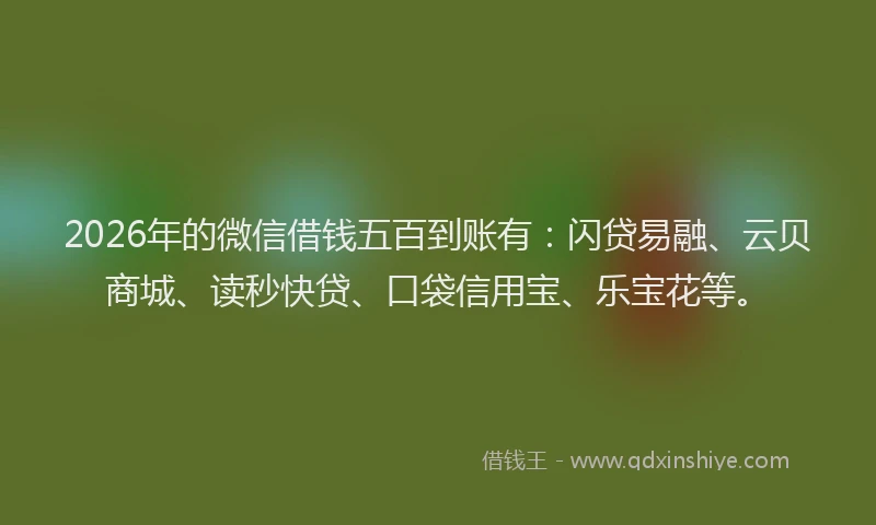 2026年的微信借钱五百到账有：闪贷易融、云贝商城、读秒快贷、口袋信用宝、乐宝花等。