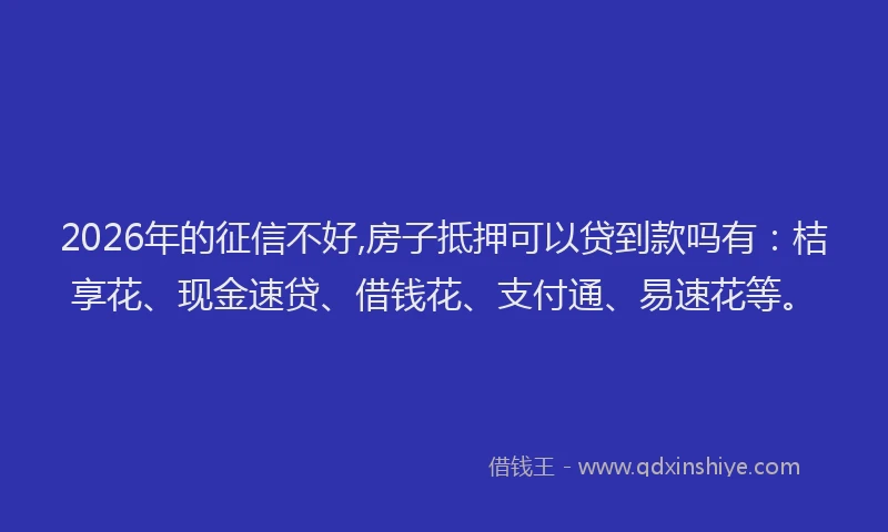 2026年的征信不好,房子抵押可以贷到款吗有：桔享花、现金速贷、借钱花、支付通、易速花等。