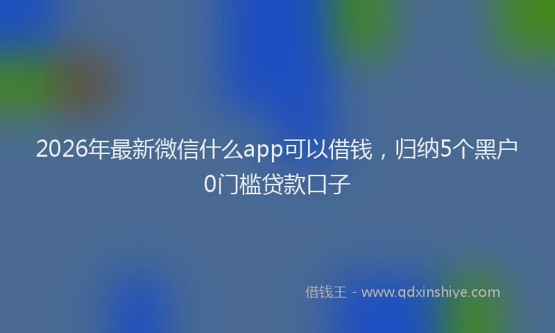 2026年最新微信什么app可以借钱，归纳5个黑户0门槛贷款口子
