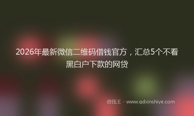 2026年最新微信二维码借钱官方，汇总5个不看黑白户下款的网贷