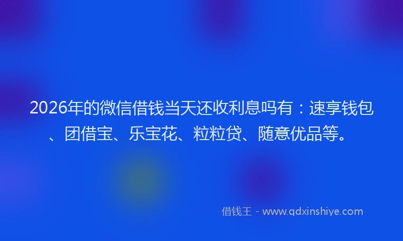 2026年的微信借钱当天还收利息吗有：速享钱包、团借宝、乐宝花、粒粒贷、随意优品等。