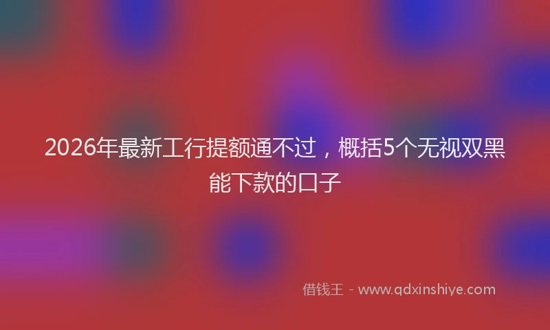 2026年最新工行提额通不过，概括5个无视双黑能下款的口子