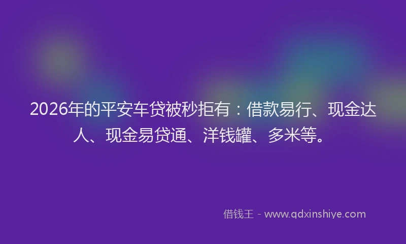 2026年的平安车贷被秒拒有：借款易行、现金达人、现金易贷通、洋钱罐、多米等。